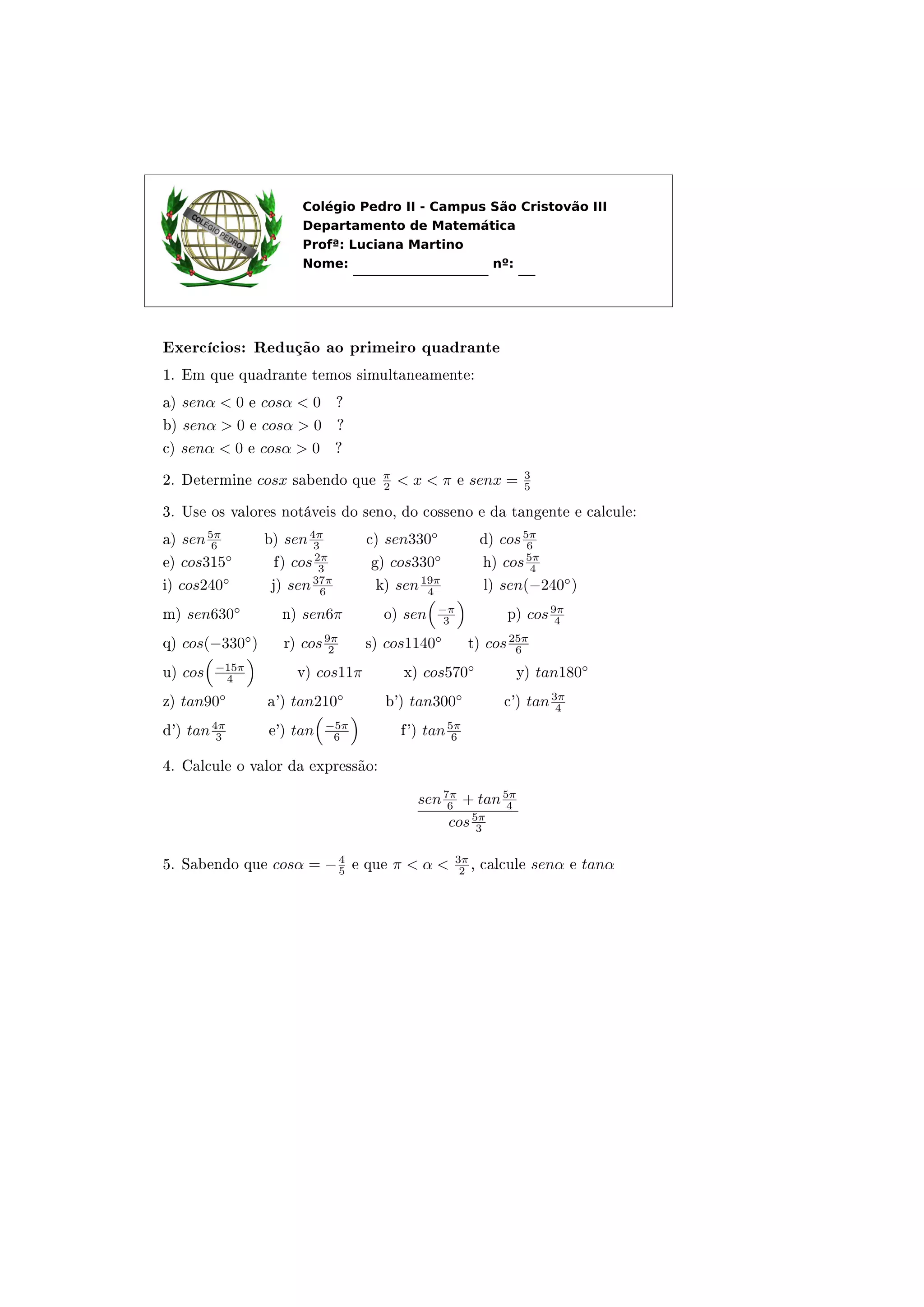 Exercícios: Redução ao primeiro quadrante
1. Em que quadrante temos simultaneamente:
a) senα < 0 e cosα < 0 ?
b) senα > 0 e cosα > 0 ?
c) senα < 0 e cosα > 0 ?
2. Determine cosx sabendo que
π
2 < x < π e senx = 3
5
3. Use os valores notáveis do seno, do cosseno e da tangente e calcule:
a) sen5π
6 b) sen4π
3 c) sen330◦
d) cos5π
6
e) cos315◦
f) cos2π
3 g) cos330◦
h) cos5π
4
i) cos240◦
j) sen37π
6 k) sen19π
4 l) sen(−240◦
)
m) sen630◦
n) sen6π o) sen −π
3 p) cos9π
4
q) cos(−330◦
) r) cos9π
2 s) cos1140◦
t) cos25π
6
u) cos −15π
4 v) cos11π x) cos570◦
y) tan180◦
z) tan90◦
a') tan210◦
b') tan300◦
c') tan3π
4
d') tan4π
3 e') tan −5π
6 f') tan5π
6
4. Calcule o valor da expressão:
sen7π
6 + tan5π
4
cos5π
3
5. Sabendo que cosα = −4
5 e que π < α < 3π
2 , calcule senα e tanα