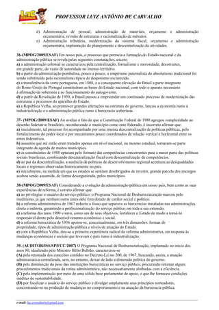 PROFESSOR LUIZ ANTÔNIO DE CARVALHO
d) Administração de pessoal, administração de materiais, orçamento e administração
orçamentária, revisão de estruturas e racionalização de métodos.
e) Administração tributária, modernização do sistema fiscal, orçamento e administração
orçamentária, implantação do planejamento e descentralização de atividades.
36-(MPOG/2009/ESAF) Em nosso país, o processo que permeia a formação do Estado nacional e da
administração pública se revela pelas seguintes constatações, exceto:
a) a administração colonial se caracterizou pela centralização, formalismo e morosidade, decorrentes,
em grande parte, do vazio de autoridade no imenso território.
b) a partir da administração pombalina, pouco a pouco, o empirismo paternalista do absolutismo tradicional foi
sendo substituído pelo racionalismo típico do despotismo esclarecido.
c) a transferência da corte portuguesa, em 1808, e a consequente elevação do Brasil a parte integrante
do Reino Unido de Portugal constituíram as bases do Estado nacional, com todo o aparato necessário
à afirmação da soberania e ao funcionamento do autogoverno.
d) a partir da Revolução de 1930, o Brasil passou a empreender um continuado processo de modernização das
estruturas e processos do aparelho do Estado.
e) a República Velha, ao promover grandes alterações na estrutura do governo, lançou a economia rumo à
industrialização e a administração pública rumo à burocracia weberiana.
37- (MPOG/2009/ESAF) Ao avaliar o fato de que a Constituição Federal de 1988 agregou complexidade ao
desenho federativo brasileiro, reconhecendo o município como ente federado, é incorreto afirmar que:
a) inicialmente, tal processo foi acompanhado por uma imensa descentralização de políticas públicas, pelo
fortalecimento do poder local e por mecanismos pouco coordenados de relação vertical e horizontal entre os
entes federativos.
b) assuntos que até então eram tratados apenas em nível nacional, ou mesmo estadual, tornaram-se parte
integrante da agenda de muitos municípios.
c) os constituintes de 1988 optaram pelo formato das competências concorrentes para a maior parte das políticas
sociais brasileiras, combinando descentralização fiscal com descentralização de competências.
d) ao par da descentralização, a ausência de políticas de desenvolvimento regional acentuou as desigualdades
locais e regionais observadas historicamente no país.
e) inicialmente, na medida em que os estados se sentiam desobrigados de investir, grande parcela dos encargos
acabou sendo assumida, de forma desorganizada, pelos municípios.
38-(MPOG/2009/ESAF) Considerando a evolução da administração pública em nosso país, bem como as suas
experiências de reforma, é correto afirmar que:
a) ao privilegiar o usuário do serviço público, o Programa Nacional de Desburocratização marcou pelo
ineditismo, já que nenhum outro antes dele fora dotado de caráter social e político.
b) a reforma administrativa de 1967 reduziu o fosso que separava as burocracias instaladas nas administrações
direta e indireta, garantindo a profissionalização do serviço público em toda a sua extensão.
c) a reforma dos anos 1990 visava, como um de seus objetivos, fortalecer o Estado de modo a torná-lo
responsável direto pelo desenvolvimento econômico e social.
d) a reforma burocrática de 1936 apoiou-se, conceitualmente, em três dimensões: formas de
propriedade, tipos de administração pública e níveis de atuação do Estado.
e) com a República Velha, deu-se a primeira experiência radical de reforma administrativa, em resposta às
mudanças econômicas e sociais que levavam o país rumo à industrialização.
39. (AUDITOR/ISS/SP/FCC/2007) O Programa Nacional de Desburocratização, implantado no início dos
anos 80, idealizado pelo Ministro Hélio Beltrão, caracterizou-se
(A) pela retomada dos conceitos contidos no Decreto-Lei no 200, de 1967, buscando, assim, a atuação
administrativa centralizada, sem, no entanto, deixar de lado a dimensão política do governo.
(B) pela diminuição do peso das instituições burocráticas no serviço público, procurando retomar alguns
procedimentos tradicionais da rotina administrativa, não necessariamente alinhados com a eficiência.
(C) pela implementação por meio de uma sólida base parlamentar de apoio, o que lhe forneceu condições
inéditas de sustentabilidade.
(D) por focalizar o usuário do serviço público e divulgar amplamente seus princípios norteadores,
concentrando-se na produção de mudanças no comportamento e na atuação da burocracia pública.

e-mail: lac.consultoria@gmail.com

 