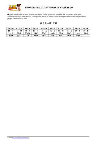 PROFESSOR LUIZ ANTÔNIO DE CARVALHO
(E) pela introdução, no setor público, de alguns estilos gerenciais baseados nos modelos e princípios
administrativos do setor privado, conseguindo, assim, a ampla adesão de empresas estatais e dos principais
grupos financeiros do País.

GABARITO
01 – D
11 – A
21- D
31-D

02 – A
12 – D
22- E
32-C

03 – A
13 – B
23- B
33-E

e-mail: lac.consultoria@gmail.com

04 – C
14 – A
24-C
34-D

05 – B
15 – A
25-C
35-D

06 – E
16 – D
26-B
36-E

07 – C
17 – C
27-A
37-C

08 – C
18 – A
28-C
38-A

09 – E
19 – B
29-A
39-D

10 – C
20 - E
30-D

 