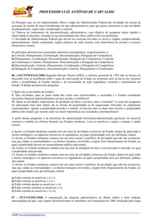PROFESSOR LUIZ ANTÔNIO DE CARVALHO
iii) Princípio que, ao ser implementado, libera o órgão da Administração Federal das atividades de rotinas de
execução de tarefas de mera formalização de atos administrativos, para que possa concentrar-se nas atividades
de planejamento, supervisão, coordenação e controle.
iv) Trata-se de instrumento de descentralização administrativa, com objetivo de assegurar maior rapidez e
objetividade às decisões, situando-se nas proximidades dos fatos, público-alvo ou problemas.
v) Atividade da Administração Federal que deverá ser exercida em todos os níveis e órgãos, compreendendo,
particularmente: chefia competente, órgãos próprios de cada sistema, com observância às normas e recursos
(financeiros e bens).
Os princípios descritos nos enunciados anteriores correspondem, respectivamente, a:
a) Controle, Planejamento, Coordenação, Descentralização, Delegação de Competência.
b) Planejamento, Coordenação, Descentralização, Delegação de Competência e Controle.
c) Coordenação, Controle, Planejamento, Descentralização e Delegação de Competência.
d) Descentralização, Controle, Planejamento, Coordenação e Delegação de Competência.
e) Delegação de Competência, Descentralização, Controle, Planejamento e Coordenação.
06- (AFC/STM/ESAF/2008 )Segundo Bresser Pereira (2001), a reforma gerencial de 1995 não se baseou na
discussão com os neoliberais sobre o grau de intervenção do Estado na economia, pois já havia um consenso
sobre a inviabilidade do Estado mínimo e da necessidade de ação reguladora, corretora e estimuladora do
Estado. O debate permeou três perguntas:
I. Quais são as atividades do Estado?
II. Que atividades, para as quais ainda não existe essa exclusividade, a sociedade e o Estado consideram
necessário financiar (particularmente serviços sociais e científicos)?
III. Quais as atividades empresariais, de produção de bens e serviços, para o mercado? A essas três perguntas
foi adicionado mais uma: Quais são as formas de propriedade ou de organização relevantes no capitalismo
contemporâneo: apenas a propriedade privada e a estatal, ou haveria entre as duas uma terceira, a propriedade
pública não-estatal, que assume cada vez maior importância nas sociedades contemporâneas?
A partir dessas perguntas e da dicotomia da administração burocrática/administração gerencial, foi possível
construir o modelo da reforma baseado nos Estados modernos. Leia as assertivas a seguir e marque a opção
correta.
i) Assim, os Estados modernos contam com um setor de atividades exclusivas do Estado, dentro do qual estão o
núcleo estratégico e as agências executivas ou reguladoras, no qual a propriedade será, por definição, estatal.
ii) Assim, os Estados modernos contam com um setor social e científico, de atividades que não são exclusivas,
mas que, dadas as externalidades e os direitos humanos envolvidos, exigem forte financiamento do Estado, no
qual a propriedade deverá ser essencialmente pública não-estatal.
iii) Assim, os Estados modernos contam com um setor de produção de bens e serviços para o mercado, no qual
a propriedade será privada.
iv) Assim, os Estados modernos contam com um setor de atividades exclusivas do Estado, dentro do qual estão
o núcleo estratégico e as agências executivas ou reguladoras, no qual a propriedade será, por definição, pública
não-estatal.
v) Assim, os Estados modernos contam com um setor social e científico, de atividades que não são exclusivas,
mas que, dadas as externalidades e os direitos humanos envolvidos, exigem forte financiamento do Estado, no
qual a propriedade será, por definição, estatal.
a) Estão corretas as assertivas i, ii e iv.
b) Estão corretas as assertivas i, ii e v.
c) Estão corretas apenas as assertivas i e iii.
d) Estão corretas somente as assertivas i e ii.
e) Estão corretas as assertivas i, ii e iii.
07 - (TCU/CESPE/2008) A estruturação da máquina administrativa no Brasil reflete a forte tradição
municipalista do país, cujo ímpeto descentralizante se manifesta, na Constituição de 1988, reforçado pela longa

e-mail: lac.consultoria@gmail.com

 
