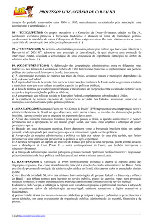 PROFESSOR LUIZ ANTÔNIO DE CARVALHO
duração do período transcorrido entre 1964 e 1985, marcadamente caracterizado pela associação entre
autoritarismo e centralização. ( )
08 - (TCU/CESPE/2008) Os grupos executivos e o Conselho de Desenvolvimento, criados na Era JK,
constituíam estruturas paralelas à burocracia tradicional e atuavam na linha de formulação política,
paralelamente às atividades de rotina. O Programa de Metas exigia estruturas flexíveis, não-burocráticas, e uma
capacidade de coordenação dos esforços de planejamento. ( )
09 - (TCU/CESPE/2008) Na reforma administrativa promovida pelo regime militar, que teve como referência o
Decreto-lei n.º 200/1967, adotou-se uma estratégia de centralização, da qual decorreu uma contração da
intervenção estatal, associada à consolidação de uma tecnocracia de importância estratégica no âmbito da
administração direta. ( )
10. (GG/MT/UNEMAT/2001) A delimitação das competências administrativas entre os diferentes entes
federativos, nos termos da Constituição Federal de 1988, tem trazido problemas à implementação das políticas
públicas de cunho social. Isto ocorre devido, basicamente:
a) À concentração excessiva de recursos nas mãos da União, deixando estados e municípios dependentes da
ação do Governo Federal;
b) À injusta distribuição de renda, fato que leva à intervenção econômica da União sobre os governos estaduais
e municipais sem que estes tenham assumido a gestão das políticas públicas;
c) À falta de normas que estabeleçam hierarquias e mecanismos de cooperação entre as unidades federativas na
execução e implementação das políticas públicas;
d) À concentração das políticas sociais no Executivo Federal, completamente subordinadas à União;
e) À existência de número excessivo de competências privadas dos Estados, assumindo junto com os
municípios a responsabilidade pelas políticas públicas.
11. (ESAF/APO/2005) Raimundo Faoro em “Os Donos do Poder” (1958) apresentou uma interpretação sobre o
subdesenvolvimento do Brasil no qual descreveu, entre outras coisas, as mazelas da administração publica
brasileira. Aponte a opção que se enquadra no argumento desse autor.
a) Apesar das inúmeras mudanças históricas pelas quais passou o Brasil, o aparato administrativo e político
permaneceu sob a apropriação de um mesmo grupo social, que tinha como objetivo a obtenção de poder,
prestigio e riqueza.
b) Baseado em uma abordagem marxista, Faoro demonstra como a burocracia brasileira tinha um caráter
patronal, sendo apropriada por uma burguesia que era intimamente ligada as elites políticas.
c) Apropriação da maquina administrativa e política era feita por setores de uma elite agrária, que faziam
prevalecer os seus interesses na prevalência da política de agro-exportacao.
d) A herança portuguesa de captura do aparelho do Estado, por parte de uma burguesia, guarda estritas relações
com a abordagem de Caio Prado Jr. – autor contemporâneo de Faoro, que também interpretou o
subdesenvolvimento.
e) A herança da administração colonial portuguesa gerou o chamado “patronato político brasileiro”, responsável
pela predominância da forca política rural descentralizada sobre a urbana centralizada.
12. (ESAF/PSS/2008) A Revolução de 1930, simbolicamente associada a quebra da espinha dorsal das
oligarquias regionais, teve como desdobramento principal a criação do estado administrativo no Brasil. Sobre
esta fase do processo de evolução da administração publica no Brasil, são corretos todos os enunciados abaixo,
exceto:
a) ate o final da década de 30, alem dos militares, havia dois órgãos do governo federal – o Itamaraty e o Banco
do Brasil – que tinham normas para ingresso no serviço publico, planos de carreira, regras para promoção
baseadas no mérito, e tinham alimentado uma burocracia profissional com um ethos de serviço publico.
b) durante o ciclo Vargas, a estratégia de ruptura com o modelo oligárquico e patrimonial envolveu a adoção de
dois mecanismos típicos da administração racional-legal: estatutos normativos e órgãos normativos e
fiscalizadores.
c) por intermédio desses mecanismos tentou-se estabelecer princípios e regras e padronizar os procedimentos a
serem adotados, em áreas estruturantes da organização publica: administração de material, financeira e de
pessoal.

e-mail: lac.consultoria@gmail.com

 