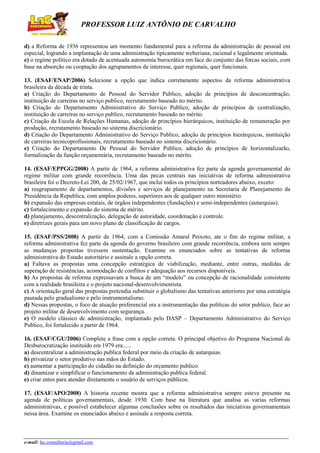PROFESSOR LUIZ ANTÔNIO DE CARVALHO
d) a Reforma de 1936 representou um momento fundamental para a reforma da administração de pessoal em
especial, logrando a implantação de uma administração tipicamente weberiana, racional e legalmente orientada.
e) o regime político era dotado de acentuada autonomia burocrática em face do conjunto das forcas sociais, com
base na absorção ou cooptação dos agrupamentos de interesse, quer regionais, quer funcionais.
13. (ESAF/ENAP/2006) Selecione a opção que indica corretamente aspectos da reforma administrativa
brasileira da década de trinta.
a) Criação do Departamento de Pessoal do Servidor Publico, adoção de princípios de desconcentração,
instituição de carreiras no serviço publico, recrutamento baseado no mérito.
b) Criação do Departamento Administrativo do Serviço Publico, adoção de princípios de centralização,
instituição de carreiras no serviço publico, recrutamento baseado no mérito.
c) Criação da Escola de Relações Humanas, adoção de princípios hierárquicos, instituição de remuneração por
produção, recrutamento baseado no sistema discricionário.
d) Criação do Departamento Administrativo do Serviço Publico, adoção de princípios hierárquicos, instituição
de carreiras tecnicoprofissionais, recrutamento baseado no sistema discricionário.
e) Criação do Departamento De Pessoal do Servidor Publico, adoção de princípios de horizontalizarão,
formalização da função orçamentária, recrutamento baseado no mérito.
14. (ESAF/EPPGG/2008) A partir de 1964, a reforma administrativa fez parte da agenda governamental do
regime militar com grande recorrência. Uma das pecas centrais nas iniciativas de reforma administrativa
brasileira foi o Decreto-Lei 200, de 25/02/1967, que inclui todos os princípios norteadores abaixo, exceto:
a) reagrupamento de departamentos, divisões e serviços de planejamento na Secretaria de Planejamento da
Presidência da Republica, com amplos poderes, superiores aos de qualquer outro ministério.
b) expansão das empresas estatais, de órgãos independentes (fundações) e semi-independentes (autarquias).
c) fortalecimento e expansão do sistema de mérito.
d) planejamento, descentralização, delegação de autoridade, coordenação e controle.
e) diretrizes gerais para um novo plano de classificação de cargos.
15. (ESAF/PSS/2008) A partir de 1964, com a Comissão Amaral Peixoto, ate o fim do regime militar, a
reforma administrativa fez parte da agenda do governo brasileiro com grande recorrência, embora nem sempre
as mudanças propostas tivessem sustentação. Examine os enunciados sobre as tentativas de reforma
administrativa do Estado autoritário e assinale a opção correta.
a) Faltava as propostas uma concepção estratégica de viabilização, mediante, entre outras, medidas de
superação de resistências, acomodação de conflitos e adequação aos recursos disponíveis.
b) As propostas de reforma expressavam a busca de um “modelo” ou concepção de racionalidade consistente
com a realidade brasileira e o projeto nacional-desenvolvimentista.
c) A orientação geral das propostas pretendia substituir o globalismo das tentativas anteriores por uma estratégia
pautada pelo gradualismo e pelo instrumentalismo.
d) Nessas propostas, o foco de atuação preferencial era a instrumentação das políticas do setor publico, face ao
projeto militar de desenvolvimento com segurança.
e) O modelo clássico de administração, implantado pelo DASP – Departamento Administrativo do Serviço
Publico, foi fortalecido a partir de 1964.
16. (ESAF/CGU/2006) Complete a frase com a opção correta. O principal objetivo do Programa Nacional de
Desburocratização instituído em 1979 era......
a) descentralizar a administração publica federal por meio da criação de autarquias.
b) privatizar o setor produtivo nas mãos do Estado.
c) aumentar a participação do cidadão na definição do orçamento publico.
d) dinamizar e simplificar o funcionamento da administração publica federal.
e) criar entes para atender diretamente o usuário de serviços públicos.
17. (ESAF/APO/2008) A historia recente mostra que a reforma administrativa sempre esteve presente na
agenda de políticas governamentais, desde 1930. Com base na literatura que analisa as varias reformas
administrativas, e possível estabelecer algumas conclusões sobre os resultados das iniciativas governamentais
nessa área. Examine os enunciados abaixo e assinale a resposta correta.

e-mail: lac.consultoria@gmail.com

 