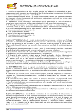 PROFESSOR LUIZ ANTÔNIO DE CARVALHO
1. A despeito das diversas tentativas, nunca se logrou implantar uma burocracia do tipo weberiano no Brasil,
porque os textos legais que mais se aproximaram desse ideal abriam brechas que se contrapunham ao espírito da
burocracia racional-legal ou propunham a superação desta.
2. Independentemente de regime político e de governo, o Brasil sempre conviveu com segmentos dispersos de
uma burocracia weberiana em vários níveis da administração, interpenetrada e convivendo com um alto teor de
patrimonialismo administrativo.
3. Contrapondo-se a essa administração, essencialmente amorfa, destacavam-se as “ilhas de excelência”,
razoavelmente imunes ao processo político e caracterizadas pela elevada competência de seus membros.
4. A efetiva profissionalização do servidor, tentada varias vezes, só veio a se realizar no Brasil apos a
Constituição Federal de 1988, já que ate então a administração publica sempre conviveu com a multiplicidade
de cargos, de planos salariais especiais e de “trens da alegria”, típicos de final de administração.
a) Somente o enunciado numero 1 esta incorreto.
b) Todos os enunciados estão incorretos.
c) Somente o enunciado numero 4 esta incorreto.
d) Somente o enunciado numero 2 esta incorreto.
e) Todos os enunciados estão corretos.
18. (ESAF/EPPGG/2002) No Brasil, o modelo de administração burocrática surge a partir dos anos 30. Surge
no contexto da aceleração da industrialização brasileira, no qual o Estado assumiu um papel de intervenção
ativa no setor produtivo de bens e serviços. A partir dai houve sucessivas tentativas de reforma rumo a
Administração Gerencial. Selecione qual das opções abaixo não pertence a evolução da administração publica
no Brasil.
a) O Departamento Administrativo do Serviço Publico - DASP foi criado em 1936 e representou a tentativa de
formação dos princípios da administração gerencial e da burocracia nos moldes weberianos.
b) O Departamento Administrativo do Serviço Publico - DASP valorizou instrumentos importantes de gestão de
recursos humanos, tais como o instituto do concurso publico e do treinamento.
c) O Governo JK criou comissões especiais, como a Comissão de Estudos e Projetos Administrativos,
objetivando a realização de estudos para simplificação dos processos administrativos e reformas ministeriais.
d) O Decreto-Lei no 200, de 1967, constitui um marco na tentativa de superação da rigidez burocrática;
instituiram-se o planejamento e o orçamento como princípios de racionalidade administrativa.
e) No inicio dos anos 80, foi criado o Ministério da Desburocratização, cujo objetivo era revitalização e
agilização das organizações do Estado, a descentralização da autoridade e a promoção da eficiência.
19. (ESAF/EPPGG/2002) Apesar de superada conceitualmente a administração burocrática ainda se faz
presente na administração publica brasileira, inclusive com amparo constitucional. Assinale a opção que
identifica corretamente a característica da administração burocrática que permaneceu apos a Constituição de
1988.
a) Limitação da ação do Estado aquelas funções que lhe são próprias, reservando, em principio, os serviços nãoexclusivos para a propriedade publica não-estatal, e a produção de bens e serviços para o mercado e para a
iniciativa privada.
b) A estabilidade no serviço publico como um meio de proteger os funcionários e o próprio Estado contra
praticas patrimonialistas, impedindo a adequação do quadro de funcionários as reais necessidades do serviço.
c) Transferência da União, para os estados e municípios das ações de caráter local: cabendo a ação direta da
União só em casos de emergência.
d) Criação de mecanismos de participação popular tanto na formulação quanto na avaliação de políticas
publicas, viabilizando o controle social das mesmas.
e) Criação de indicadores de desempenho (qualitativos e quantitativos) e substituição do controle a priori dos
processos pelo controle a posteriori dos resultados.
20. (ESAF/SFC/2000) “Dada a crise do Estado e o irrealismo da proposta neoliberal do Estado mínimo, e
necessário reconstruir o Estado, de forma que ele não apenas garanta a propriedade e os contratos, mas também
exerça seu papel complementar ao mercado na coordenação da economia e na busca da redução das
desigualdades.” (Trecho extraído da publicação “Plano Diretor da Reforma do Aparelho do Estado”, Brasília:
Presidência da Republica, Câmara da Reforma do Estado, Ministério da Administração Federal e Reforma do
Estado, 1995, p. 55) Indique, entre as opções abaixo, aquela que não se apresenta como um dos objetivos
globais da reforma acima mencionada.

e-mail: lac.consultoria@gmail.com

 