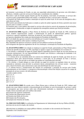 PROFESSOR LUIZ ANTÔNIO DE CARVALHO
a) Aumentar a governança do Estado, ou seja, sua capacidade administrativa de governar com efetividade e
eficiência, voltando a ação dos serviços do Estado para o atendimento dos cidadãos.
b) Limitar a ação do Estado aquelas funções que lhe são próprias, reservando, em principio, os serviços nãoexclusivos para a propriedade publica não-estatal, e a produção de bens e serviços para o mercado.
c) Transferir da União para os estados e municípios as ações de caráter local: só em casos de emergência cabe a
ação direta da União.
d) Transferir parcialmente da União para os estados as ações de caráter regional, de forma a permitir uma maior
parceria entre os estados e a União.
e) Transferir para o setor publico não-estatal os serviços não-exclusivos através de programas de privatizações,
reorganizando e fortalecendo os órgãos de regulação dos monopólios naturais que forem privatizados.
21. (ESAF/CGU/2008) Segundo o Plano Diretor de Reforma do Aparelho do Estado de 1995, instituiu-se
novos modelos organizacionais visando a modernização da gestão da administração publica: agencias
executivas e agencias reguladoras. Selecione, do ponto de vista conceitual, a opção correta.
a) Agencias reguladoras são criadas por determinação do Presidente da Republica.
b) As atividades das agencias executivas são definidas por Lei pelo Congresso Nacional.
c) Agencias reguladoras estão sujeitas a mudança de governo.
d) A finalidade das agencias executivas e prestar serviços públicos exclusivos do Estado.
e) Os dirigentes das agencias reguladoras são de livre nomeação e exoneração do Presidente da Republica.
22. (ESAF/EPPGG/2005) Com relação as mudanças no papel do Estado, apresentadas no Plano Diretor para a
reforma do aparelho do Estado, de 1995, classifique as opções a seguir em Verdadeiras (V) ou Falsas (F).
( ) Na reforma, a redefinição do papel do Estado adquiriu importância decisiva diante de sua forte presença na
economia internacional e de sua impossibilidade de atender com eficiência a sobrecarga de demandas a ele
dirigidas, sobretudo na área econômica.
( ) A reforma devia ser entendida dentro do contexto da redefinição do papel do Estado, que deixa de ser o
responsável direto pelo desenvolvimento econômico e social pela via da produção de bens e serviços,
transferindo para o setor privado as atividades que podem ser controladas pelo mercado.
( ) Na reforma, o Estado delegou ao setor privado seu papel de executor ou regulador direto de serviços,
mantendo-se entretanto como provedor ou promotor desses, principalmente dos serviços sociais – essenciais
para o desenvolvimento, para a democracia e para uma distribuição de renda mais justa.
( ) A reforma buscou o fortalecimento das funções de coordenação e prestação de serviços pelo Estado,
particularmente no nível federal, e a progressiva desconcentração vertical das funções executivas no campo da
prestação de serviços sociais e de infra-estruturar.
Assinale a opção correta.
a) F, F, F, V
b) V, F, V, F
c) V, V, V, F
d) V, F, V, V
e) F, V, F, F
23. (ESAF/EPPGG/2005) De acordo com o Plano Diretor para a reforma do Estado de 1995, indique qual
projeto tem como objetivo permitir a descentralização de atividades no setor de prestação de serviços, a partir
do pressuposto que esses serviços serão mais eficientemente realizados se, mantendo o financiamento do
Estado, forem executados pelo setor publico não-estatal.
a) O projeto das Agencias Autônomas.
b) O projeto das Organizações Sociais.
c) O projeto das Redes de Governo.
d) O projeto das Privatizações.
e) O projeto dos Sistemas de Gestão.
24. (TRE/GO/CESPE/2009) As atribuições do Departamento de Administração de Serviço Público (DASP),
previstas em seu ato de criação, não incluem
(A) selecionar os candidatos aos cargos públicos federais, excetuados os das secretarias da Câmara dos
Deputados e do Conselho Federal.

e-mail: lac.consultoria@gmail.com

 