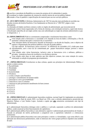 PROFESSOR LUIZ ANTÔNIO DE CARVALHO
(B) auxiliar o presidente da República no exame dos projetos de lei submetidos à sanção.
(C) coordenar os órgãos integrantes do sistema de controle interno do serviço público federal.
(D) estudar e fixar os padrões e especificações do material para uso nos serviços públicos.
25 - (TCU/2007/CESPE) A Reforma Administrativa de 1967 foi uma das mais profundas já ocorridas nas
décadas recentes da história brasileira. Com fundamento no Decreto-lei n.º 200/1967, julgue o item
subseqüente.
As chamadas atividades auxiliares comuns a todos os órgãos da administração, que necessitavam de
coordenação central, foram organizadas sob a forma de sistemas, com orientação normativa, supervisão técnica
e fiscalização específica de um órgão central, mas com subordinação ao órgão da estrutura administrativa a que
se integravam. ( )
26- (MPOG/2000/ESAF) Pode-se corretamente compreender o insulamento burocrático como:
Uma relação entre a burocracia e a sociedade civil, baseada na troca de dados e informações, a fim de
a)
aumentar a eficácia das ações o exercício da accountability.
Uma interação dentro da burocracia, baseada na hierarquia e na divisão de funções, com o objetivo de
b)
superar a fragmentação das políticas públicas e da ação do poder público.
Um tipo especial de burocracia, pouco acessível às influências da sociedade civil, criada para atuar
c) eficientemente, sem o risco de ser contaminada por grupos burocráticos antigos, porosos e menos
eficientes.
Uma relação entre várias burocracias, inclusive entre as burocracias civis e militares, públicas e
d)
privadas, centrada na busca de excelência e na eficiência máxima.
Uma relação entre duas ou mais agências que têm objetivos comuns, tais como redução de custos,
e)
otimização ou adoção de programas governamentais.
27 - (MPOG/2002/ESAF) Correlacione as duas colunas, quanto aos princípios da Administração Pública, e
aponte a ordem correta.
1- Razoabilidade
2- Moralidade
3- Finalidade
4- Economicidade
5- Eficiência
( ) avalia a relação custo/benefício
( ) prestigia o entendimento do homem médio
( ) preocupa-se com a governabilidade
( ) relaciona-se com os costumes
( ) interessa-se pelo permanente atendimento do bem comum
a) 4/1/5/2/3
b) 5/2/4/1/3
c) 3/2/5/1/4
d) 5/3/4/2/1
e) 1/2/3/5/4
28 - (MPOG/2002/ESAF) A administração burocrática moderna, racional legal foi implantada nos principais
países europeus no final do século XIX e no Brasil em 1936, com a reforma administrativa promovida por
Maurício Nabuco e Luiz Simões Lopes. Assinale a opção que não caracteriza corretamente este tipo de
administração.
a) A administração burocrática distingue entre o público e o privado, separando o político do administrador
público, sendo essencial ao bom funcionamento do capitalismo.
b) A administração pública burocrática é uma alternativa superior à administração patrimonialista do Estado, é
baseada no princípio do mérito profissional e compatível com o capitalismo industrial e a democracia
parlamentar.
c) A administração pública burocrática tem como princípios o mérito e a formalidade, o que torna difícil a sua
aplicação nas democracias parlamentares, onde os interesses dos vários grupos políticos impedem uma unidade
de ação.

e-mail: lac.consultoria@gmail.com

 