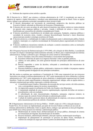 PROFESSOR LUIZ ANTÔNIO DE CARVALHO
e) Nenhuma das respostas acima satisfaz a questão.
32. O Decreto-Lei n. 200/67, que orientou a reforma administrativa de 1.967, é considerado um marco na
tentativa de superar a rigidez burocrática e introduzir uma administração gerencial no Brasil. Entre as opções
abaixo, indique a que apresenta a principal conseqüência desta iniciativa legal.
a) O decreto desencadeou um movimento de centralização progressiva das decisões públicas no
Executivo Federal, sobretudo no Ministério de Economia e Planejamento.
b) O decreto pôs em curso um plano de ação desenvolvimentista cuja ênfase centrava-se numa proposta
de parceria entre empresas públicas e privadas, visando á definição de setores e áreas a serem
beneficiados por uma política de subsídios comandada pelo Estado.
c) O decreto possibilitou a transferência de atividades para autarquias, fundações, empresas públicas e
sociedades de economia mista, visando a alcançar descentralização funcional e maior dinamismo
operacional para atender à estratégia econômica do Estado.
d) O decreto promoveu a multiplicação de órgãos de planejamento junto à administração pública federal,
estadual e municipal, co a explícita recomendação de formularem planos regionalizados de fomento à
indústria.
e) O decreto estabeleceu mecanismos métodos de avaliação e controle sistemáticos sobre as instituições
estatais vinculadas aos serviços essenciais.
33. O Programa Nacional de Desburocratização (1.979-1980), sob a direção de Hélio Beltrão, é considerado
inovador em relação à metodologia tradicionalmente utilizada, no Brasil, para a implementação de reformas
administrativas. Indique a afirmativa que o distinguiu de outras tentativas reformadoras.
a) Estava vinculado a uma elite estatal reformadora e tecnicamente bem preparada.
b) Encontrou sólida base de apoio no Congresso Nacional e entre os partidos políticos.
c) Adotou, no setor público, um estilo gerencial baseado nos princípios administrativos do setor
privado.
d) Buscou reaparelhar o centro de decisões, reforçando a centralização dos mecanismos de
controle e planejamento.
e) Procurou mobilizar a opinião pública, enfatizando o interesse do cidadão e da pequena empresa
e fazendo grande divulgação de seus princípios norteadores.
34. São muitos os analistas que consideram a Constituição de 1.988 como responsável por um retrocesso
burocrático em relação à reforma administrativa de 1.967 e pela interposição de sérios obstáculos à reforma
administrativa de 1.967 e pela interposição de sérios obstáculos à modernização organizacional do Estado
brasileiro. Tendo em contra especificamente a dimensão organizacional, indique, entre as opções abaixo, a
alteração constitucional que melhor expressaria o referido retrocesso.
a) A transferência para Estados e Municípios da execução dos serviços sociais e de infra-estrutura,
com o correspondente repasse de recursos orçamentários.
b) As imprecisões quanto às atribuições da União, dos Estados e dos Municípios.
c) A manutenção ampliada de uma excessiva regulamentação, expressão da ênfase em normas e
procedimentos e não em resultados.
d) A subordinação de entes descentralizados (fundações, autarquias, empresas estatais), às
mesmas regras de controle formal utilizadas na administração central.
e) A adição de modelos gerenciais típicos da administração de empresas, com pouca consideração
pelos mecanismos políticos de controle e fiscalização.
35. O Departamento Administrativo do Serviço Público – DASP, criado em 1.936 e reforçado durante o
Estado Novo, foi um marco na implementação, por parte do Governo Federal, no Brasil, de um ciclo de
reformas administrativas deliberadas. Entre as opções abaixo, indique a que apresenta as áreas privilegiadas
pelo DASP nesse esforço pioneiro de reformar a administração pública.
a) Modernização do sistema fiscal, desburocratização do serviço público, eliminação do sistema
de remuneração privilegiada, descentralização de atividades.
b) Recursos humanos, administração tributária, educação superior, modernização tecnológica.
c) Implantação do planejamento de automação no processo de dados fiscais, introdução de
critérios de avaliação de cargos por fatores e pontos da administração de materiais.

e-mail: lac.consultoria@gmail.com

 