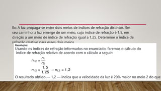 Ex: A luz propaga-se entre dois meios de índices de refração distintos. Em
seu caminho, a luz emerge de um meio, cujo índice de refração é 1,5, em
direção a um meio de índice de refração igual a 1,25. Determine o índice de
refração relativo para esses dois meios.
Resolução:
Usando os índices de refração informados no enunciado, faremos o cálculo do
índice de refração relativo de acordo com o cálculo a seguir:
O resultado obtido — 1,2 — indica que a velocidade da luz é 20% maior no meio 2 do que
 