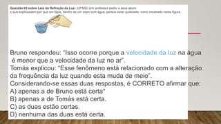 Questão 03 sobre Leis da Refração da Luz: (UFMG) Um professor pediu a seus aluno
s que explicassem por que um lápis, dentro de um copo com água, parece estar quebrado, como mostrado nesta figura.
Bruno respondeu: “Isso ocorre porque a velocidade da luz na água
é menor que a velocidade da luz no ar”.
Tomás explicou: “Esse fenômeno está relacionado com a alteração
da frequência da luz quando esta muda de meio”.
Considerando-se essas duas respostas, é CORRETO afirmar que:
A) apenas a de Bruno está certa*
B) apenas a de Tomás está certa.
C) as duas estão certas.
D) nenhuma das duas está certa.
 
