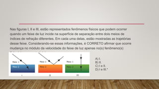 Nas figuras I, II e III, estão representados fenômenos físicos que podem ocorrer
quando um feixe de luz incide na superfície de separação entre dois meios de
índices de refração diferentes. Em cada uma delas, estão mostradas as trajetórias
desse feixe. Considerando-se essas informações, é CORRETO afirmar que ocorre
mudança no módulo da velocidade do feixe de luz apenas no(s) fenômeno(s)
físico(s) representado(s) em:
A) I.
B) II.
C) I e II.
D) I e III.*
 