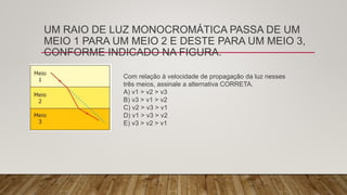 UM RAIO DE LUZ MONOCROMÁTICA PASSA DE UM
MEIO 1 PARA UM MEIO 2 E DESTE PARA UM MEIO 3,
CONFORME INDICADO NA FIGURA.
Com relação à velocidade de propagação da luz nesses
três meios, assinale a alternativa CORRETA.
A) v1 > v2 > v3
B) v3 > v1 > v2
C) v2 > v3 > v1
D) v1 > v3 > v2
E) v3 > v2 > v1
 