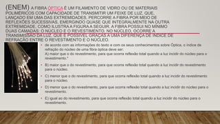 (ENEM) A FIBRA ÓPTICA É UM FILAMENTO DE VIDRO OU DE MATERIAIS
POLIMÉRICOS COM CAPACIDADE DE TRANSMITIR UM FEIXE DE LUZ, QUE,
LANÇADO EM UMA DAS EXTREMIDADES, PERCORRE A FIBRA POR MEIO DE
REFLEXÕES SUCESSIVAS, EMERGINDO QUASE QUE INTEGRALMENTE NA OUTRA
EXTREMIDADE, COMO ILUSTRA A FIGURA A SEGUIR. A FIBRA POSSUI NO MÍNIMO
DUAS CAMADAS: O NÚCLEO E O REVESTIMENTO. NO NÚCLEO, OCORRE A
TRANSMISSÃO DA LUZ, QUE É POSSÍVEL GRAÇAS A UMA DIFERENÇA DE ÍNDICE DE
REFRAÇÃO ENTRE O REVESTIMENTO E O NÚCLEO.
• de acordo com as informações do texto e com os seus conhecimentos sobre Óptica, o índice de
refração do núcleo de uma fibra óptica deve ser:
A) maior que o do revestimento, para que ocorra reflexão total quando a luz incidir do núcleo para o
revestimento.*
• B) maior que o do revestimento, para que ocorra reflexão total quando a luz incidir do revestimento
para o núcleo.
• C) menor que o do revestimento, para que ocorra reflexão total quando a luz incidir do revestimento
para o núcleo.
• D) menor que o do revestimento, para que ocorra reflexão total quando a luz incidir do núcleo para o
revestimento.
• E) igual ao do revestimento, para que ocorra reflexão total quando a luz incidir do núcleo para o
revestimento.
 