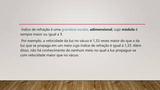 índice de refração é uma grandeza escalar, adimensional, cujo módulo é
sempre maior ou igual a 1.
Por exemplo, a velocidade da luz no vácuo é 1,33 vezes maior do que a da
luz que se propaga em um meio cujo índice de refração é igual a 1,33. Além
disso, não há conhecimento de nenhum meio no qual a luz propague-se
com velocidade maior que no vácuo.
 