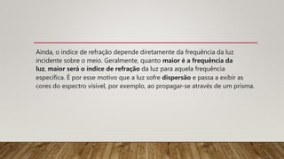 Ainda, o índice de refração depende diretamente da frequência da luz
incidente sobre o meio. Geralmente, quanto maior é a frequência da
luz, maior será o índice de refração da luz para aquela frequência
específica. É por esse motivo que a luz sofre dispersão e passa a exibir as
cores do espectro visível, por exemplo, ao propagar-se através de um prisma.
 