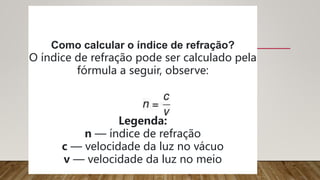 Como calcular o índice de refração?
O índice de refração pode ser calculado pela
fórmula a seguir, observe:
Legenda:
n — índice de refração
c — velocidade da luz no vácuo
v — velocidade da luz no meio
 