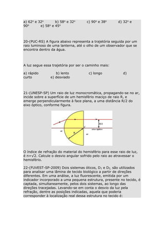 a) 62o e 32o
b) 58o e 32o
90o
e) 58o e 45o

c) 90o e 38o

d) 32o e

20-(PUC-RS) A figura abaixo representa a trajetória seguida por um
raio luminoso de uma lanterna, até o olho de um observador que se
encontra dentro da água.

A luz segue essa trajetória por ser o caminho mais:
a) rápido
curto

b) lento
e) desviado

c) longo

d)

21-(UNESP-SP) Um raio de luz monocromática, propagando-se no ar,
incide sobre a superfície de um hemisfério maciço de raio R, e
emerge perpendicularmente à face plana, a uma distância R/2 do
eixo óptico, conforme figura.

O índice de refração do material do hemisfério para esse raio de luz,
é n=√2. Calcule o desvio angular sofrido pelo raio ao atravessar o
hemisfério.
22-(FUVEST-SP-2009) Dois sistemas óticos, D1 e D2, são utilizados
para analisar uma lâmina de tecido biológico a partir de direções
diferentes. Em uma análise, a luz fluorescente, emitida por um
indicador incorporado a uma pequena estrutura, presente no tecido, é
captada, simultaneamente, pelos dois sistemas, ao longo das
direções tracejadas. Levando-se em conta o desvio da luz pela
refração, dentre as posições indicadas, aquela que poderia
corresponder à localização real dessa estrutura no tecido é:

 