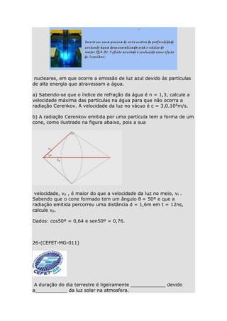 nucleares, em que ocorre a emissão de luz azul devido às partículas
de alta energia que atravessam a água.
a) Sabendo-se que o índice de refração da água é n = 1,3, calcule a
velocidade máxima das partículas na água para que não ocorra a
radiação Cerenkov. A velocidade da luz no vácuo é c = 3,0.108m/s.
b) A radiação Cerenkov emitida por uma partícula tem a forma de um
cone, como ilustrado na figura abaixo, pois a sua

velocidade, vp , é maior do que a velocidade da luz no meio, vl .
Sabendo que o cone formado tem um ângulo θ= 50º e que a
radiação emitida percorreu uma distância d = 1,6m em t = 12ns,
calcule vp.
Dados: cos50º = 0,64 e sen50º = 0,76.

26-(CEFET-MG-011)

A duração do dia terrestre é ligeiramente ____________ devido
a___________ da luz solar na atmosfera.

 
