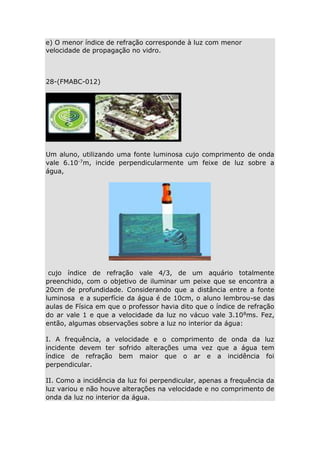 e) O menor índice de refração corresponde à luz com menor
velocidade de propagação no vidro.

28-(FMABC-012)

Um aluno, utilizando uma fonte luminosa cujo comprimento de onda
vale 6.10-7m, incide perpendicularmente um feixe de luz sobre a
água,

cujo índice de refração vale 4/3, de um aquário totalmente
preenchido, com o objetivo de iluminar um peixe que se encontra a
20cm de profundidade. Considerando que a distância entre a fonte
luminosa e a superfície da água é de 10cm, o aluno lembrou-se das
aulas de Física em que o professor havia dito que o índice de refração
do ar vale 1 e que a velocidade da luz no vácuo vale 3.10 8ms. Fez,
então, algumas observações sobre a luz no interior da água:
I. A frequência, a velocidade e o comprimento de onda da luz
incidente devem ter sofrido alterações uma vez que a água tem
índice de refração bem maior que o ar e a incidência foi
perpendicular.
II. Como a incidência da luz foi perpendicular, apenas a frequência da
luz variou e não houve alterações na velocidade e no comprimento de
onda da luz no interior da água.

 