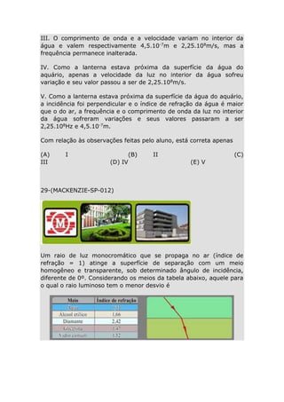 III. O comprimento de onda e a velocidade variam no interior da
água e valem respectivamente 4,5.10-7m e 2,25.108m/s, mas a
frequência permanece inalterada.
IV. Como a lanterna estava próxima da superfície da água do
aquário, apenas a velocidade da luz no interior da água sofreu
variação e seu valor passou a ser de 2,25.108m/s.
V. Como a lanterna estava próxima da superfície da água do aquário,
a incidência foi perpendicular e o índice de refração da água é maior
que o do ar, a frequência e o comprimento de onda da luz no interior
da água sofreram variações e seus valores passaram a ser
2,25.108Hz e 4,5.10-7m.
Com relação às observações feitas pelo aluno, está correta apenas
(A)
III

I

(B)
(D) IV

II

(C)
(E) V

29-(MACKENZIE-SP-012)

Um raio de luz monocromático que se propaga no ar (índice de
refração = 1) atinge a superfície de separação com um meio
homogêneo e transparente, sob determinado ângulo de incidência,
diferente de 0º. Considerando os meios da tabela abaixo, aquele para
o qual o raio luminoso tem o menor desvio é

 