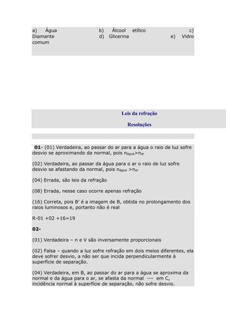 a)
Água
Diamante
comum

b)
d)

Álcool etílico
Glicerina

e)

c)
Vidro

Leis da refração
Resoluções

01- (01) Verdadeira, ao passar do ar para a água o raio de luz sofre
desvio se aproximando da normal, pois nágua>nar
(02) Verdadeira, ao passar da água para o ar o raio de luz sofre
desvio se afastando da normal, pois nágua >nar
(04) Errada, são leis da refração
(08) Errada, nesse caso ocorre apenas refração
(16) Correta, pois B’ é a imagem de B, obtida no prolongamento dos
raios luminosos e, portanto não é real
R-01 +02 +16=19
02(01) Verdadeira – n e V são inversamente proporcionais
(02) Falsa – quando a luz sofre refração em dois meios diferentes, ela
deve sofrer desvio, a não ser que incida perpendicularmente à
superfície de separação.
(04) Verdadeira, em B, ao passar do ar para a água se aproxima da
normal e da água para o ar, se afasta da normal --- em C,
incidência normal à superfície de separação, não sofre desvio.

 
