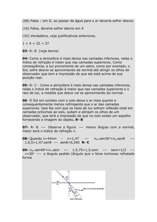 (08) Falsa – em D, ao passar da água para o ar deveria sofrer desvio.
(16) Falsa, deveria sofrer desvio em A
(32) Verdadeira, veja justificativas anteriores.
1 + 4 + 32 = 37
03- R- B (veja teoria)
04- Como a atmosfera é mais densa nas camadas inferiores, nelas o
índice de refração é maior que nas camadas superiores. Como
conseqüência, a luz proveniente de um astro, como por exemplo, o
Sol, sofre desvio se aproximando da normal até atingir os olhos do
observador que tem a impressão de que ele está acima de sua
posição real.
05- R- C - Como a atmosfera é mais densa nas camadas inferiores,
nelas o índice de refração é maior que nas camadas superiores e o
raio de luz, a medida que desce vai se aproximando da normal.
06- O Sol em contato com o solo deixa o ar mais quente e
consequentemente menos refringente que o ar das camadas
superiores. Isso faz com que os raios de luz sofram reflexão total em
camadas próximas ao solo, subam e atinjam os olhos de um
observador, que terá a impressão de que no solo existe um espelho
fornecendo a imagem do objeto. R- B
07- R- B --- Observe a figura --- menor ângulo com a normal,
maior será o índice de refração n.
08- Quando λ=44nm – n=1,47
--1.0,5=1,47.senθ --- senθ=0,340 R- C

nar.sen30o=nq.senθ

---

09- nar.sen49o=nv.senr --- 1.0,75=1,5.senr --- senr=1/2 --r=30o --- o ângulo pedido (ângulo que o feixe luminoso refratado
forma

 