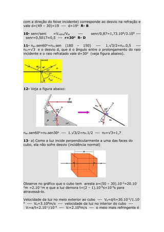 com a direção do feixe incidente) corresponde ao desvio na refração e
vale d=(49 – 30)=19 --- d=19o R- B
10- senr/seni
=Vvidro/Var
--o R- D
senr=0,5017≈0,5 --- r=30

senr/0,87=1,73.108/3.108 ---

11- nar.sen60o=nm.sen (180 – 150)
--1.√3/2=nm.0,5
--nm=√3 e o desvio d, que é o ângulo entre o prolongamento do raio
incidente e o raio refratado vale d=30o (veja figura abaixo).

12- Veja a figura abaixo:

nar.sen60o=nP.sen30o --- 1.√3/2=nP.1/2 --- nP=√3=1,7
13- a) Como a luz incide perpendicularmente a uma das faces do
cubo, ela não sofre desvio (incidência normal)

Observe no gráfico que o cubo tem aresta a=(50 – 30).10-2=20.102m =2.10-1m e que a luz demora t=(2 – 1).10-9s=10-9s para
atravessá-lo.
Velocidade da luz no meio exterior ao cubo --- Ve=d/t=30.10-2/1.109 --- V =3.108m/s --- velocidade da luz no interior do cubo --e
Vi=a/t=2.10-1/10-9 --- Vi=2.108m/s --- o meio mais refringente é

 