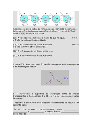 Admitindo-se que o índice de refração do ar (nar) seja menor que o
índice de refração da água (nágua), assinale a(s) proposição(ões)
CORRETA(S) e indique sua soma.
(01) A velocidade da luz no ar é maior do que na água.
e D são caminhos óticos aceitáveis.
(04) B e C são caminhos óticos aceitáveis.
e E são caminhos óticos aceitáveis.

(02) A
(08) D

(16) A e C são caminhos óticos aceitáveis.
(32) B e E são caminhos óticos aceitáveis.

03-(UNIFOR) Para responder à questão que segue, utilize o esquema
e as informações abaixo.

S - representa a superfície de separação entre os meios
transparentes e homogêneos I e II. r1, r2 e r3 - representam raios
luminosos
Assinale a alternativa que preenche corretamente as lacunas da
seguinte frase:
Se r1, r2 e r3 forem, respectivamente, raios ____________,
____________ e ____________, o meio I é mais _______________
que o meio II.

 