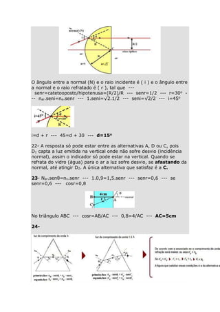 O ângulo entre a normal (N) e o raio incidente é ( i ) e o ângulo entre
a normal e o raio refratado é ( r ), tal que --senr=catetooposto/hipotenusa=(R/2)/R --- senr=1/2 --- r=30o -- nar.seni=ne.senr --- 1.seni=√2.1/2 --- seni=√2/2 --- i=45o

i=d + r --- 45=d + 30 --- d=15o
22- A resposta só pode estar entre as alternativas A, D ou C, pois
D1 capta a luz emitida na vertical onde não sofre desvio (incidência
normal), assim o indicador só pode estar na vertical. Quando se
refrata do vidro (água) para o ar a luz sofre desvio, se afastando da
normal, até atingir D2. A única alternativa que satisfaz é a C.
23- Nar.senθ=nv.senr --- 1.0,9=1,5.senr --- senr=0,6 --- se
senr=0,6 --- cosr=0,8

No triângulo ABC --- cosr=AB/AC --- 0,8=4/AC --- AC=5cm
24-

 
