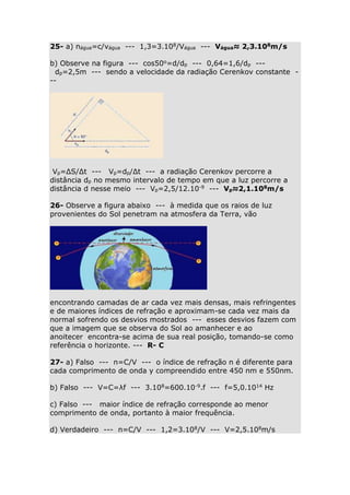 25- a) nágua=c/vágua --- 1,3=3.108/Vágua --- Vágua≈ 2,3.108m/s
b) Observe na figura --- cos50o=d/dp --- 0,64=1,6/dp --dp=2,5m --- sendo a velocidade da radiação Cerenkov constante --

Vp=ΔS/Δt --- Vp=dp/Δt --- a radiação Cerenkov percorre a
distância dp no mesmo intervalo de tempo em que a luz percorre a
distância d nesse meio --- Vp=2,5/12.10-9 --- Vp≈2,1.108m/s
26- Observe a figura abaixo --- à medida que os raios de luz
provenientes do Sol penetram na atmosfera da Terra, vão

encontrando camadas de ar cada vez mais densas, mais refringentes
e de maiores índices de refração e aproximam-se cada vez mais da
normal sofrendo os desvios mostrados --- esses desvios fazem com
que a imagem que se observa do Sol ao amanhecer e ao
anoitecer encontra-se acima de sua real posição, tomando-se como
referência o horizonte. --- R- C
27- a) Falso --- n=C/V --- o índice de refração n é diferente para
cada comprimento de onda у compreendido entre 450 nm e 550nm.
b) Falso --- V=C=λf --- 3.108=600.10-9.f --- f=5,0.1014 Hz
c) Falso --- maior índice de refração corresponde ao menor
comprimento de onda, portanto à maior frequência.
d) Verdadeiro --- n=C/V --- 1,2=3.108/V --- V=2,5.108m/s

 
