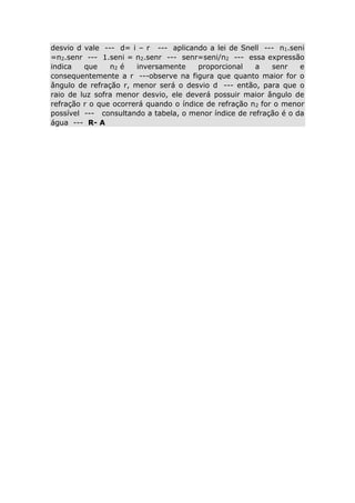 desvio d vale --- d= i – r --- aplicando a lei de Snell --- n1.seni
=n2.senr --- 1.seni = n2.senr --- senr=seni/n2 --- essa expressão
indica
que
n2 é
inversamente
proporcional
a
senr
e
consequentemente a r ---observe na figura que quanto maior for o
ângulo de refração r, menor será o desvio d --- então, para que o
raio de luz sofra menor desvio, ele deverá possuir maior ângulo de
refração r o que ocorrerá quando o índice de refração n2 for o menor
possível --- consultando a tabela, o menor índice de refração é o da
água --- R- A

 