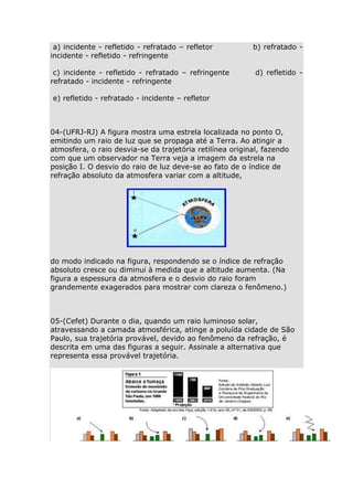 a) incidente - refletido - refratado – refletor
incidente - refletido - refringente
c) incidente - refletido - refratado – refringente
refratado - incidente - refringente

b) refratado d) refletido -

e) refletido - refratado - incidente – refletor

04-(UFRJ-RJ) A figura mostra uma estrela localizada no ponto O,
emitindo um raio de luz que se propaga até a Terra. Ao atingir a
atmosfera, o raio desvia-se da trajetória retilínea original, fazendo
com que um observador na Terra veja a imagem da estrela na
posição I. O desvio do raio de luz deve-se ao fato de o índice de
refração absoluto da atmosfera variar com a altitude,

do modo indicado na figura, respondendo se o índice de refração
absoluto cresce ou diminui à medida que a altitude aumenta. (Na
figura a espessura da atmosfera e o desvio do raio foram
grandemente exagerados para mostrar com clareza o fenômeno.)

05-(Cefet) Durante o dia, quando um raio luminoso solar,
atravessando a camada atmosférica, atinge a poluída cidade de São
Paulo, sua trajetória provável, devido ao fenômeno da refração, é
descrita em uma das figuras a seguir. Assinale a alternativa que
representa essa provável trajetória.

 