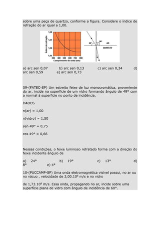 sobre uma peça de quartzo, conforme a figura. Considere o índice de
refração do ar igual a 1,00.

a) arc sen 0,07
arc sen 0,59

b) arc sen 0,13
e) arc sen 0,73

c) arc sen 0,34

d)

09-(FATEC-SP) Um estreito feixe de luz monocromática, proveniente
do ar, incide na superfície de um vidro formando ângulo de 49° com
a normal à superfície no ponto de incidência.
DADOS
n(ar) = 1,00
n(vidro) = 1,50
sen 49° = 0,75
cos 49° = 0,66

Nessas condições, o feixe luminoso refratado forma com a direção do
feixe incidente ângulo de
a)
8°

24°

e) 4°

b)

19°

c)

13°

d)

10-(PUCCAMP-SP) Uma onda eletromagnética visível possui, no ar ou
no vácuo , velocidade de 3,00.108 m/s e no vidro
de 1,73.108 m/s. Essa onda, propagando no ar, incide sobre uma
superfície plana de vidro com ângulo de incidência de 60°.

 