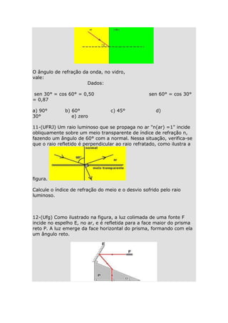 O ângulo de refração da onda, no vidro,
vale:
Dados:
sen 30° = cos 60° = 0,50
= 0,87
a) 90°
30°

b) 60°
e) zero

sen 60° = cos 30°
c) 45°

d)

11-(UFRJ) Um raio luminoso que se propaga no ar "n(ar) =1" incide
obliquamente sobre um meio transparente de índice de refração n,
fazendo um ângulo de 60° com a normal. Nessa situação, verifica-se
que o raio refletido é perpendicular ao raio refratado, como ilustra a

figura.
Calcule o índice de refração do meio e o desvio sofrido pelo raio
luminoso.

12-(Ufg) Como ilustrado na figura, a luz colimada de uma fonte F
incide no espelho E, no ar, e é refletida para a face maior do prisma
reto P. A luz emerge da face horizontal do prisma, formando com ela
um ângulo reto.

 