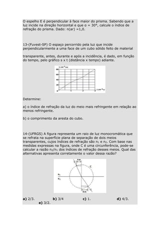 O espelho E é perpendicular à face maior do prisma. Sabendo que a
luz incide na direção horizontal e que α = 30°, calcule o índice de
refração do prisma. Dado: n(ar) =1,0.

13-(Fuvest-SP) O espaço percorrido pela luz que incide
perpendicularmente a uma face de um cubo sólido feito de material
transparente, antes, durante e após a incidência, é dado, em função
do tempo, pelo gráfico s x t (distância x tempo) adiante.

Determine:
a) o índice de refração da luz do meio mais refringente em relação ao
menos refringente.
b) o comprimento da aresta do cubo.

14-(UFRGS) A figura representa um raio de luz monocromática que
se refrata na superfície plana de separação de dois meios
transparentes, cujos índices de refração são n1 e n2. Com base nas
medidas expressas na figura, onde C é uma circunferência, pode-se
calcular a razão n2/n1 dos índices de refração desses meios. Qual das
alternativas apresenta corretamente o valor dessa razão?

a) 2/3.

e) 3/2.

b) 3/4

c) 1.

d) 4/3.

 