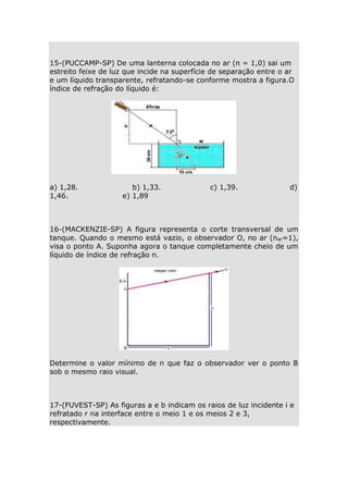 15-(PUCCAMP-SP) De uma lanterna colocada no ar (n = 1,0) sai um
estreito feixe de luz que incide na superfície de separação entre o ar
e um líquido transparente, refratando-se conforme mostra a figura.O
índice de refração do líquido é:

a) 1,28.
1,46.

b) 1,33.
e) 1,89

c) 1,39.

d)

16-(MACKENZIE-SP) A figura representa o corte transversal de um
tanque. Quando o mesmo está vazio, o observador O, no ar (nar=1),
visa o ponto A. Suponha agora o tanque completamente cheio de um
líquido de índice de refração n.

Determine o valor mínimo de n que faz o observador ver o ponto B
sob o mesmo raio visual.

17-(FUVEST-SP) As figuras a e b indicam os raios de luz incidente i e
refratado r na interface entre o meio 1 e os meios 2 e 3,
respectivamente.

 