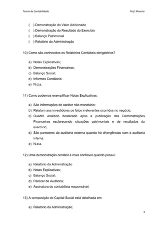 Teoria da Contabilidade                                                                                                      Prof. Moreira 
     


        (__) Demonstração do Valor Adicionado
        (__) Demonstração do Resultado do Exercício
        (__) Balanço Patrimonial
        (__) Relatório da Administração


10) Como são conhecidos os Relatórios Contábeis obrigatórios?

        a) Notas Explicativas;
        b) Demonstrações Financeiras;
        c) Balanço Social;
        d) Informes Contábeis;
        e) N.d.a.


11) Como podemos exemplificar Notas Explicativas:

        a) São informações de caráter não monetário;
        b) Relatam aos investidores os fatos irrelevantes ocorridos no negócio;
        c) Quadro analítico destacado após a publicação das Demonstrações
           Financeiras esclarecendo situações patrimoniais e de resultados do
           exercício;
        d) São pareceres da auditoria externa quando há divergências com a auditoria
           interna.
        e) N.d.a.


12) Uma demonstração contábil é mais confiável quando possui:

        a) Relatório da Administração
        b) Notas Explicativas;
        c) Balanço Social;
        d) Parecer de Auditoria;
        e) Assinatura do contabilista responsável.


13) A composição do Capital Social está detalhada em:

        a) Relatório da Administração;
                                                                                                                                        3 
     
 