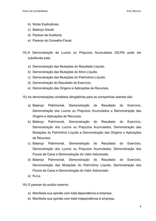 Teoria da Contabilidade                                                                                                       Prof. Moreira 
     


        b) Notas Explicativas;
        c) Balanço Social;
        d) Parecer de Auditoria;
        e) Parecer do Conselho Fiscal.


14) A Demonstração de Lucros ou Prejuízos Acumulados (DLPA) pode ser
        substituída pela:

        a) Demonstração das Mutações do Resultado Líquido.
        b) Demonstração das Mutações do Ativo Líquido.
        c) Demonstração das Mutações do Patrimônio Líquido.
        d) Demonstração do Resultado do Exercício.
        e) Demonstração das Origens e Aplicações de Recursos.

15) As demonstrações contábeis obrigatórias para as companhias abertas são:

        a) Balanço      Patrimonial,   Demonstração                do          Resultado                   do         Exercício,
           Demonstração dos Lucros ou Prejuízos Acumulados e Demonstração das
           Origens e Aplicações de Recursos.
        b) Balanço      Patrimonial,   Demonstração                do          Resultado                   do         Exercício,
           Demonstração dos Lucros ou Prejuízos Acumulados, Demonstração das
           Mutações do Patrimônio Líquido e Demonstração das Origens e Aplicações
           de Recursos.
        c) Balanço      Patrimonial,   Demonstração                do          Resultado                   do         Exercício,
           Demonstração dos Lucros ou Prejuízos Acumulados, Demonstração dos
           Fluxos de Caixa e Demonstração do Valor Adicionado.
        d) Balanço      Patrimonial,   Demonstração                do          Resultado                   do         Exercício,
           Demonstração das Mutações do Patrimônio Líquido, Demonstração dos
           Fluxos de Caixa e Demonstração do Valor Adicionado.
        e) N.d.a.

16) O parecer do auditor externo:

        a) Manifesta sua opinião com total dependência à empresa.
        b) Manifesta sua opinião com total independência à empresa.

                                                                                                                                         4 
     
 