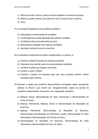 Teoria da Contabilidade                                                                                                       Prof. Moreira 
     


        c) Difere do auditor interno, embora ambos trabalhem na mesma empresa.
        d) Difere do auditor interno, pois este tem mais vínculo do que o externo.
        e) N.d.a.


17) A principal finalidade de uma auditoria contábil é:

        a) Elaboração de demonstrativos contábeis.
        b) Confirmação da correta aplicação das práticas contábeis.
        c) Conferência física dos elementos do ativo.
        d) Elaboração e avaliação dos registros contábeis.
        e) Apuração correta do lucro do exercício.


18) A atividade fundamental do auditor independente, ou externo, é:

        a) Orientar o diretor financeiro da empresa auditada.
        b) Expressar uma opinião sobre as demonstrações contábeis.
        c) Localizar fraudes que estejam ocorrendo.
        d) Conferir a conta “CAIXA”.
        e) Orientar a direção da empresa para que seus produtos tenham melhor
           aceitação pelos clientes.


19) Assinale a opção que contenha demonstrativos divulgados pelas companhias
        abertas no Brasil e que devem ser, obrigatoriamente, objeto da opinião de
        auditores independentes, de acordo com a legislação societária:

        a) Balanço Social, Demonstração do Valor Adicionado e Demonstração do
           Fluxo de Caixa.
        b) Balanço Patrimonial, Balanço Social e Demonstração do Resultado do
           Exercício.
        c) Balanço      Patrimonial,   Demonstração                do          Resultado                   do         Exercício,
           Demonstração das Mutações do Patrimônio Líquido, Demonstração do Valor
           Adicionado e Demonstrações dos Fluxos de Caixa.
        d) Demonstração do Resultado do Exercício, Demonstração do Valor
           Adicionado e Demonstração do Fluxo de Caixa.

                                                                                                                                         5 
     
 