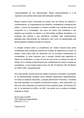 Teoria da Contabilidade                                                                                                    Prof. Moreira 
     


        responsabilidade de sua administração. Nossa responsabilidade é a de
        expressar uma opinião sobre essas demonstrações contábeis.


    Nossos exames foram conduzidos de acordo com as normas de auditoria e
    compreenderam: a) o planejamento dos trabalhos, considerando a relevância dos
    saldos, o volume de transações e o sistema contábil e de controles internos da
    companhia; b) a constatação, com base em testes, das evidências e dos
    registros que suportam os valores e as informações contábeis divulgados; e c)
    avaliação das práticas e das estimativas contábeis mais representativas
    adotadas pela administração da companhia, bem como da apresentação das
    demonstrações contábeis tomadas em conjunto.


    A variação cambial sobre os empréstimos em moeda nacional está sendo
    contabilizada pela companhia somente por ocasião do pagamento ao credor no
    exterior. Essa prática está em desacordo com os princípios fundamentais de
    contabilidade, os quais requerem que a variação cambial seja registrada no
    regime de competência, ou seja, no ano em que houve a mudança da taxa de
    câmbio. Se a variação cambial tivesse sido contabilizada com base no regime de
    competência, o lucro líquido estaria menor em R$ 121.000,00 e R$ 145.000,00,
    em 2002 e 2001, respectivamente.


    Em nossa opinião, exceto quanto aos efeitos do assunto comentado no parágrafo
    III, as demonstrações contábeis acima referidas representam adequadamente,
    em todos os aspectos relevantes, a posição patrimonial e financeira, o resultado
    das suas operações, as mutações do patrimônio líquido, o valor adicionado e os
    fluxos de caixa referentes aos exercícios findos naquelas datas, da Empresa S.A
    em 31 de dezembro de 2002 e de 2001, de acordo com as práticas contábeis
    adotadas no Brasil.


    05 de março de 2003.
    YEY Auditores Independentes
    CRC-UF-11.111-1


    Fulano de Tal

                                                                                                                                      7 
     
 