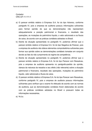 Teoria da Contabilidade                                                                                                        Prof. Moreira 
     


    Contador
    CRC-UF-11.111-1


    a) O parecer emitido relativo à Empresa S.A. foi do tipo Adverso, conforme
        parágrafo IV, pois a empresa de auditoria possuiu informações suficientes
        para      formar    opinião   de   que      as        demonstrações                         não          representam
        adequadamente a posição patrimonial e financeira, o resultado das
        operações, as mutações do patrimônio líquido, o valor adicionado e os fluxos
        de caixa, de acordo com as práticas contábeis adotadas no Brasil.
    b) Diante da situação apresentada no parágrafo IV, podemos afirmar que o
        parecer emitido relativo à Empresa S.A. foi do tipo Negativa de Parecer, pois
        a empresa de auditoria não obteve elementos comprobatórios suficientes para
        formar sua opinião sobre as demonstrações contábeis tomadas em conjunto
        devido ao fato do não cumprimento do regime de competência.
    c) Diante da situação apresentada no parágrafo IV, podemos afirmar que o
        parecer emitido relativo à Empresa S.A. foi do tipo Parecer com Ressalvas,
        pois a empresa de auditoria apresenta no parágrafo-padrão da opinião,
        clareza da natureza da ressalva e seu efeito (não relevante) sobre a situação
        patrimonial e financeira, resultado das operações, mutações do patrimônio
        líquido, valor adicionado e fluxos de caixa.
    d) O parecer emitido relativo à Empresa S.A. foi do tipo Parecer sem Ressalvas,
        conforme parágrafo IV, pois a empresa de auditoria possuiu informações
        suficientes para verificar que o exame foi efetuado de acordo com as normas
        de auditoria, que as demonstrações contábeis foram elaboradas de acordo
        com as práticas contábeis adotadas no Brasil e possuem todas as
        informações necessárias.
    e) N.d.a.




                                                                                                                                          8 
     
 