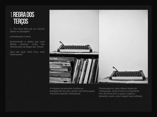 1.regrados
terços
1-Tireduasfotosdeum mesmo
objetooupaisagem:
centralizandootema;
pposicionando o objeto que você
deseja destacar numa das
intersecçõesdaRegradosTerços.
Qualdas duas fotos ﬁcou mais
interessante?
Posicionadanocantoinferiordireitoda
composição,aindamostra-seimportante,
masdeformaleveequasesubjetiva-
deixando,assim,umamargem parareﬂexão.
Amáquinadeescrevermostra-se
protagonistadacena,porém,deformaquase
impositivaquandocentralizada.
 
