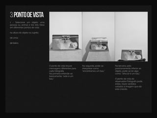 3.pontodevista
1 - Selecione um objeto,uma
pessoaouanimaletiretrêsfotos
em diferentespontosdevista:
naalturadoobjetoousujeito;
decima;
debaidebaixo.
Opontodevistatrouxe
mensagensdiferentespara
cadafotograﬁa.
Naprimeiraentende-se,
basicamente:“esteéum
baú.”
Nasegunda,pode-se
interpretarcomo;
“encontramosum baú.”
Naterceira,pelo
posicionamentoinferiorao
objeto,pode-seleralgo
como:“olhalá!éum baú.”
OpoOpontodevistado
observador/fotógrafopode,
então,trazersentidos
variadosàimagem queele
estácriando.
 
