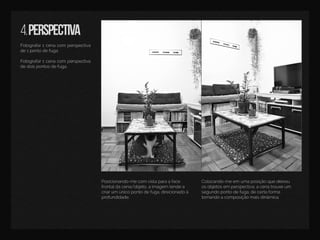 4.perspectiva
Fotografar1cenacom perspectiva
de1pontodefuga.
Fotografar1cenacom perspectiva
dedoispontosdefuga.
Colocando-meem umaposiçãoquedeixou
osobjetosem perspectiva,acenatrouxeum
segundopontodefuga,decertaforma
tornandoacomposiçãomaisdinâmica.
Posicionando-mecomvistaparaaface
frontaldacena/objeto,aimagem tendea
criarum únicopontodefuga,direcionadoà
profundidade.
 