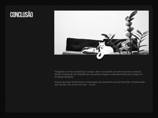 conclusão
Fotograﬁaéum atodedecisãoecriação:deve-seescolherporentreinúmerasvariáveis,
desdeaexposiçãodafotograﬁaatéseupróprioânguloeenquadramentoparachegarno
resultadodesejado.
Nossasdecisõestransformam amensagem quequeremosounãotransmitir,comprovando
que,defato,nãosetiraumafoto-secria.
 