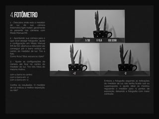 1/30 f/5,6 iso3200
+2 -2
4.fotômetro
1-Descubraondeestáomedidor
de luz de sua câmera
(fotômetro/lightmeter),geralmente
só presente nas câmeras com
ModoManual(M).
22-Apontandosuacâmeraparao
quevocêdesejarfotografar,ajuste
aconﬁguraçãoem ModoManual
(M)deISO,aberturaeobturadoraté
conseguirpôrabarraverticalno
centrodomedidordeluz.Tirea
foto.
CComoﬁcou?Boa,escuraouclara?
3 -Ajuste as conﬁgurações da
câmera até ﬁcarno centro do
medidordeluz.Tiretrêsfotosdo
mesmomotivo.
com abarranocentro;
com abarraem -2;
ccom abarraem +2.
Conﬁraosresultados.O medidor
deluzindicouamelhorexposição,
ounão?
Emboraafotograﬁaseguindoasindicações
domedidordeluznãotenhaﬁcadosubou
superexposta,o ajuste idealse mostrou
regulando o medidorpara +2 pontos de
exposição,deixandoafotograﬁacom maior
contraste.
 