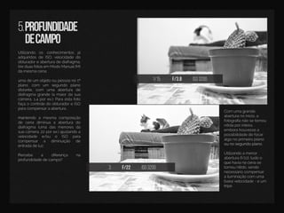 1/15 f/3.8 iso3200
3 f/22 iso3200
5.profundidade
decampo
UUtilizando os conhecimentos já
adquiridosdeISO,velocidadedo
obturadoreaberturadediafragma,
tireduasfotosemModoManual(M)
damesmacena:
uumadeum objetooupessoano1º
plano,com um segundo plano
distante,com uma abertura de
diafragmagrande(amaiordasua
câmera,1.4porex.);Paraestafoto
façaocontroledoobturadoreISO
paracompensaraabertura.
mamantendo a mesma composição
de cena diminua a abertura do
diafragma (uma dasmenoresda
suacâmera,22porex.)ajustandoa
velocidade e/ou o ISO para
compensar a diminuição de
entradadeluz.
PPercebe a diferença na
profundidadedecampo?
Com umagrande
aberturanoinicio,a
fotograﬁanãosetornou
nítidaporinteira,
emborahouvessea
possibilidadedefocar
algonoprimeiroplano
ounosegundoplano.ounosegundoplano.
Utilizandoamenor
abertura(f/22),tudoo
quehavianacenase
tornounítido,sendo
necessáriocompensar
ailuminaçãocom uma
baixavelocidade-eum
trtripé.
 