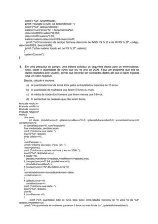 scanf ("%d", &numHoras);
     printf ("nDigite o num. de dependentes: ");
     scanf ("%d", &dependentes);
     salario=numHoras*12 + dependentes*40;
     descontoINSS=salario*0.085;
     descontoIR=salario*0.05;
     salario=salario-descontoINSS-descontoIR;
      printf ("nO funcionario de codigo %d teve desconto de INSS R$ %.2f e de IR R$ %.2f", codigo,
descontoINSS, descontoIR);
     printf ("nSeu salario liquido eh de R$ %.2f", salario);
    }
    system("pause");
}


5.   Em uma pesquisa de campo, uma editora solicitou os seguintes dados para os entrevistados:
     sexo, idade e quantidade de livros que leu no ano de 2006. Faça um programa que leia os
     dados digitados pelo usuário, sendo que deverão ser solicitados dados até que a idade digitada
     seja um valor negativo.
     Depois, calcule e imprima:
      a) A quantidade total de livros lidos pelos entrevistados menores de 10 anos.
      b) A quantidade de mulheres que leram 5 livros ou mais.
      c) A média de idade dos homens que leram menos que 5 livros.
      d) O percentual de pessoas que não leram livros.
#include <stdio.h>
#include <stdlib.h>
#include <conio.h>
#include <ctype.h>
main(){
    char sexo;
           int idade, qtdadeLivros=0, qtdadeLivrosMenor10=0, qtdadeMulheresMais5=0, somaIdadeHomem=0,
contaHomem=0;
    int contaNaoLeram=0, numPessoas=0;
    float mediaIdade, percNaoLeram;
    printf ("nInforme sua idade: ");
    scanf ("%d", &idade);
    while (idade>=0)
    {
     numPessoas++;
     printf ("Informe seu sexo: (F) ou (M): ");
     sexo=getche();
    printf ("nInforme a qtdade de livros q leu em 2006: ");
    scanf ("%d", &qtdadeLivros);
    if (idade<10)
       qtdadeLivrosMenor10=qtdadeLivrosMenor10+qtdadeLivros;
    if (toupper(sexo)=='F' && qtdadeLivros>=5)
       qtdadeMulheresMais5++;
    if (toupper(sexo)=='M' && qtdadeLivros<5)
    {
     somaIdadeHomem=somaIdadeHomem+idade;
     contaHomem++;
    }
    if (qtdadeLivros==0)
       contaNaoLeram++;
    printf ("nInforme sua idade: ");
    scanf ("%d", &idade);
    }//while
    if (numPessoas >0)
    {
            printf ("nA quantidade total de livros lidos pelos entrevistados menores de 10 anos foi de %d",
qtdadeLivrosMenor10);
     printf ("nA quantidade de mulheres que leram 5 livros ou mais foi de %d", qtdadeMulheresMais5);
 