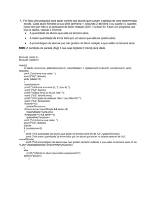 7. Foi feita uma pesquisa para saber o perfil dos alunos que cursam o ginásio de uma determinada
   escola. Cada aluno fornecia a sua série (primeira-1, segunda-2, terceira-3 ou quarta-4), quantos
   livros liam por mês e se gostavam de fazer redação (Sim-1 ou Não-0). Fazer um programa que
   leia os dados, calcule e imprima:
     • A quantidade de alunos que está na terceira série;
     •    A maior quantidade de livros lidos por um aluno que está na quarta série;
     •    A porcentagem de alunos que não gostam de fazer redação e que estão na terceira série.
OBS: A condição de parada (flag) é que seja digitado 0 (zero) para idade.


#include <stdio.h>
#include <stdlib.h>

main(){
    int idade, numLivros, qtdadeTerceira=0, maiorQtdade=-1, qtdadeNaoTerceira=0, numAlunos=0, serie,
resposta;
    printf ("nInforme sua idade: ");
    scanf ("%d", &idade);
    while (idade!=0)
    {
     numAlunos++;
     printf ("nInforme sua serie (1, 2, 3 ou 4): ");
     scanf ("%d", &serie);
     printf ("nQtos livros vc le por mes? ");
     scanf ("%d", &numLivros);
     printf ("nVc gosta de redacao (Sim-1) ou (Não=0)? ");
     scanf ("%d", &resposta);
     if (serie==3)
        qtdadeTerceira++;
     if (numLivros>maiorQtdade && serie==4)
        maiorQtdade=numLivros;
     if (resposta==0 && serie==3)
        qtdadeNaoTerceira++;
    printf ("nnInforme sua idade: ");
    scanf ("%d", &idade);
    }//while
    if (numAlunos>0)
    {
       printf ("nA quantidade de alunos que estah na terceira serie eh de %d", qtdadeTerceira);
       printf ("nA maior quantidade de livros lidos por um aluno que estah na quarta serie eh de %d",
maiorQtdade);
       printf ("nA porcentagem de alunos que nao gostam de fazer redacao e que estao na terceira serie eh de
%.2fn",(float)qtdadeNaoTerceira*100/numAlunos);
    }
    else
        printf ("nNenhum aluno respondeu a pesquisa!n");
    system("pause");
           }
 