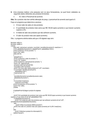 8. Uma empresa realizou uma pesquisa com os seus fornecedores, na qual foram coletados os
   seguintes dados referentes aos produtos fornecidos:
    •        ID, Valor e Percentual de aumento
Obs. Se o produto não tiver sofrido alteração de preço, o percentual de aumento será igual a 0.
Faça um programa que determine e escreva:
    •   O novo valor de cada um dos produtos.
    •   A quantidade de produtos mais caros que R$ 100,00 (após aumento) e que tiveram aumento
        superior a 5%.
    •   A média de valor dos produtos que não sofreram aumento.
    •   O valor do produto mais caro (após aumento).
Obs.: o programa solicita dados até que o ID digitado seja zero.

#include <stdio.h>
#include <stdlib.h>
main(){
    float valor, percentual, aumento, novoValor, somaSemAumento=0, maisCaro=-1;
    int ID, qtdadeSemAumento=0, qtdadeProd=0, qtdadeMaior100=0;
    printf ("nInforme o ID do produto: ");
    scanf ("%d", &ID);
    while (ID!=0)
    {
     qtdadeProd++;
     printf ("nInforme o valor do produto: ");
     scanf ("%f", &valor);
     printf ("nInforme o percentual de aumento: ");
     scanf ("%f", &percentual);
     aumento=valor*percentual/100;
     novoValor=valor+aumento;
     printf ("nO novo valor deste produto eh %.2f", novoValor);
     if (novoValor>100 && percentual>5)
        qtdadeMaior100++;
     if (percentual==0)
     {
      somaSemAumento=somaSemAumento+valor;
      qtdadeSemAumento++;
     }
     if (novoValor>maisCaro)
        maisCaro=novoValor;
    printf ("nnInforme o ID do produto: ");
    scanf ("%d", &ID);
    }//while

    if (qtdadeProd>0)//algum produto foi digitado
    {

     printf ("nA quantidade de produtos mais caros que R$ 100,00 (apos aumento) e que tiveram aumento
superior a 5 por cento eh de %d",qtdadeMaior100);
     if (qtdadeSemAumento>0)
        printf ("nA media de valor dos produtos que nao sofreram aumento eh de %.2f",
somaSemAumento/qtdadeSemAumento);
     else
          printf ("nNao ha produtos SEM aumento!");
     printf ("nO valor do produto mais caro (apos aumento) eh %.2fn",maisCaro);
    }
    else
        printf ("nNenhum produto foi informado!n");
    system("pause");
}
 