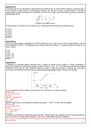 QUESTÃO 05
A presença de íons na atmosfera é responsável pela existência de um campo elétrico dirigido e apontado para a
Terra. Próximo ao solo, longe de concentrações urbanas, num dia claro e limpo, o campo elétrico é uniforme e
perpendicular ao solo horizontal e sua intensidade é de 120 V/m. A figura mostra as linhas de campo e dois pontos
dessa região, M e N.




O ponto M está a 1,20m do solo, e N está no solo. A diferença de potencial entre os pontos M e N é

a) 100 V.
b) 120 V.
c) 125 V.
d) 134 V.
e) 144 V.
GABARITO E



QUESTÃO 06
Entre duas placas planas e paralelas A e B, distanciadas de 1,0 cm uma da outra, há um campo elétrico uniforme
                    4
de intensidade 5x10 V/m . Considerando nulo o potencial elétrico da placa A, o potencial elétrico da placa B, em
volts, é igual a

a) 5,0.
b) 50.
           2
c) 2,5 × 10
            2
d) 5,0 × 10
            3
e) 2,5 × 10
GABARITO D



QUESTÃO 07
A diferença de potencial elétrico existente entre o líquido no interior de uma célula e o fluido extracelular é
                                                                         -10
denominado potencial de membrana (espessura da membrana d = 80 x 10 m). Quando este potencial permanece
inalterado, desde que não haja influências externas, recebe o nome de potencial de repouso de uma célula.
Supondo que o potencial de repouso de uma célula seja dado pelo gráfico abaixo, calcule o que se pede:




a) A intensidade do campo elétrico no meio externo, na membrana e no interior da célula.
R: Eexterno=0
                   10
Emembrana=1x10 V/m
VIE=E.d
         -3                  -10
-80x10 - 0=E.80x10
             7
 E= -1x10 V
Einterna=0
                                                                      -19
b)A força elétrica que uma carga elétrica positiva de carga q = 1,6x10 C sofre nas três regiões.
R: Fexterno=0;
                      -9
Fmembrana=1,6x10 N
F=E.q
            7            -19
F= -1x10 . 1,6x10
               -12
F = -1,6x10 N
Finterna=0
c) Somente considerando a existência desse potencial, a célula estaria mais protegida contra a entrada de qual tipo
de vírus: de um com carga elétrica negativa ou de um com carga elétrica positiva? Justifique.
de um vírus com carga negativa, pois a força que atua sobre um vírus com esta carga orienta-se do meio interno
para o externo
 