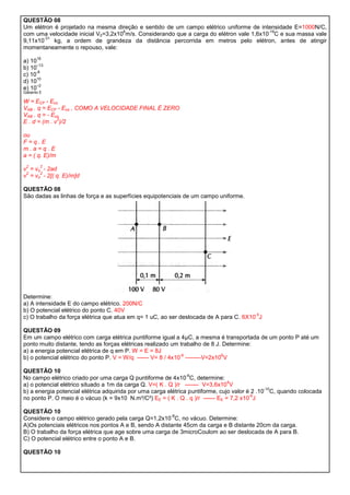 QUESTÃO 08
Um elétron é projetado na mesma direção e sentido de um campo elétrico uniforme de intensidade E=1000N/C,
                                    6                                                    -19
com uma velocidade inicial V0=3,2x10 m/s. Considerando que a carga do elétron vale 1,6x10 C e sua massa vale
        -31
9,11x10     kg, a ordem de grandeza da distância percorrida em metros pelo elétron, antes de atingir
momentaneamente o repouso, vale:
       16
a) 10
      –13
b) 10
      -8
c) 10
      10
d) 10
      –2
e) 10
Gabarito E

W = ECF - Eco
VAB . q = ECF - Eco , COMO A VELOCIDADE FINAL É ZERO
VAB . q = - Eco
              2
E . d = (m . v )/2

ou
F=q.E
m.a=q.E
a = ( q. E)/m
 2       2
v = vo - 2ad
 2    2
v = vo - 2[( q. E)/m]d

QUESTÃO 08
São dadas as linhas de força e as superfícies equipotenciais de um campo uniforme.




Determine:
a) A intensidade E do campo elétrico. 200N/C
b) O potencial elétrico do ponto C. 40V
                                                                                       -5
c) O trabalho da força elétrica que atua em q= 1 uC, ao ser deslocada de A para C. 6X10 J

QUESTÃO 09
Em um campo elétrico com carga elétrica puntiforme igual a 4μC, a mesma é transportada de um ponto P até um
ponto muito distante, tendo as forças elétricas realizado um trabalho de 8 J. Determine:
a) a energia potencial elétrica de q em P. W = E = 8J
                                                              -6             6
b) o potencial elétrico do ponto P. V = W/q ------ V= 8 / 4x10 --------V=2x10 V

QUESTÃO 10
                                                                -6
No campo elétrico criado por uma carga Q puntiforme de 4x10 C, determine:
                                                                                4
a) o potencial elétrico situado a 1m da carga Q. V=( K . Q )/r ------- V=3,6x10 V
                                                                                               -10
b) a energia potencial elétrica adquirida por uma carga elétrica puntiforme, cujo valor é 2 .10 C, quando colocada
                                                                                         -6
no ponto P. O meio é o vácuo (k = 9x10 N.m²/C²) EE = ( K . Q . q )/r ------ EE = 7,2 x10 J

QUESTÃO 10
                                                        -8
Considere o campo elétrico gerado pela carga Q=1,2x10 C, no vácuo. Determine:
A)Os potenciais elétricos nos pontos A e B, sendo A distante 45cm da carga e B distante 20cm da carga.
B) O trabalho da força elétrica que age sobre uma carga de 3microCoulom ao ser deslocada de A para B.
C) O potencial elétrico entre o ponto A e B.

QUESTÃO 10
 